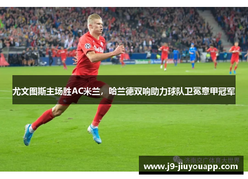 尤文图斯主场胜AC米兰，哈兰德双响助力球队卫冕意甲冠军