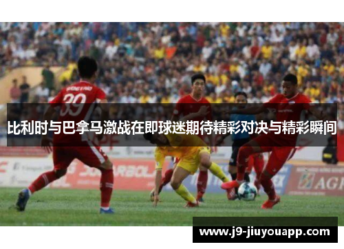 比利时与巴拿马激战在即球迷期待精彩对决与精彩瞬间